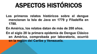 ASPECTOS HISTÓRICOS
Los primeros relatos históricos sobre el dengue
mencionan la Isla de Java en 1779 y Filadelfia en
1780.
En América, los relatos datan de más de 200 años.
En el siglo 20 la primera epidemia de Dengue Clásico
en América, comprobada por laboratorio, ocurrió
en la región del Caribe y Venezuela.
 
