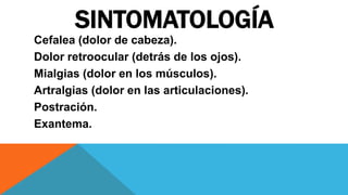 SINTOMATOLOGÍA
Cefalea (dolor de cabeza).
Dolor retroocular (detrás de los ojos).
Mialgias (dolor en los músculos).
Artralgias (dolor en las articulaciones).
Postración.
Exantema.
 