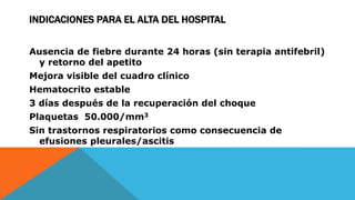 INDICACIONES PARA EL ALTA DEL HOSPITAL
Ausencia de fiebre durante 24 horas (sin terapia antifebril)
y retorno del apetito
Mejora visible del cuadro clínico
Hematocrito estable
3 días después de la recuperación del choque
Plaquetas 50.000/mm3
Sin trastornos respiratorios como consecuencia de
efusiones pleurales/ascitis
 