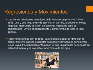 Regresiones y Movimientos
 Uno de los principales enemigos de la lectura comprensiva. Volver
  atrás, una y otra vez, antes de terminar el párrafo, produce un efecto
  negativo: interrumpe la visión de conjunto necesaria para la
  comprensión. Divide el pensamiento y perderemos de vista la idea
  general.

 Recorrer las líneas con el dedo, balancearse, seguir el ritmo con la
  mano, mover la cabeza o adoptar posturas incómodas se consideran
  vicios leves. Pero también entorpecen lo que únicamente debería de ser
  actividad mental y el invariable movimiento de los ojos.
 