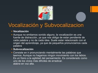 Vocalización y Subvocalizacion
  Vocalización
  Aunque no emitamos sonido alguno, la vocalización es una
   fuente de distracción, ya que nos obliga de estar pendiente de
   cada palabra y no de cada idea. Suele estar relacionado con el
   origen del aprendizaje, ya que de pequeños pronunciamos cada
   palabra
  Subvocalización
  Consiste en ir pronunciando mentalmente las palabras que
   leemos. Aunque no hagamos ningún movimiento con los labios.
   Es un freno a la agilidad del pensamiento. Es considerado como
   uno de los vicios más difíciles de erradicar.
   alabra en voz alta.
 
