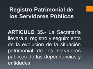 ARTICULO 35.- La Secretaría
llevará el registro y seguimiento
de la evolución de la situación
patrimonial de los servidores
públicos de las dependencias y
entidades
Registro Patrimonial de
los Servidores Públicos
 