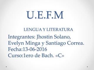 U.E.F.M
LENGUA Y LITERATURA
Integrantes: Jhostin Solano,
Evelyn Minga y Santiago Correa.
Fecha:13-06-2016
Curso:1ero de Bach. «C»
 
