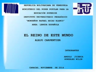 REPUBLICA BOLIVARIANA DE VENEZUELA
MINISTERIO DEL PODER POPULAR PARA LA
EDUCACIÓN SUPERIOR
INSTITUTO UNIVERSITARIO PEDAGÓGICO
“MONSEÑOR RAFAEL ARIAS BLANCO”
AREA: LENGUA ESPAÑOLA
EL REINO DE ESTE MUNDO
INTEGRANTES
CARACAS, NOVIEMBRE DE 2014
ANGULO JICENIA
GONZÁLEZ WILIN
ALEJO CARPENTIER
 