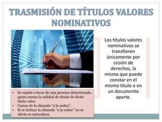 Los títulos valores
nominativos se
transfieren
únicamente por
cesión de
derechos, la
misma que puede
constar en el
mismo título o en
un documento
aparte.
• Se expide a favor de una persona determinada,
quien asume la calidad de titular de dicho
título valor.
• Carece de la cláusula “a la orden”.
• Si se incluye la cláusula “a la orden” no se
afecta su naturaleza.
 