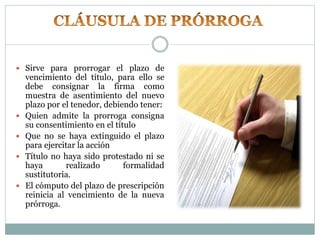  Sirve para prorrogar el plazo de
vencimiento del título, para ello se
debe consignar la firma como
muestra de asentimiento del nuevo
plazo por el tenedor, debiendo tener:
 Quien admite la prorroga consigna
su consentimiento en el título
 Que no se haya extinguido el plazo
para ejercitar la acción
 Título no haya sido protestado ni se
haya realizado formalidad
sustitutoria.
 El cómputo del plazo de prescripción
reinicia al vencimiento de la nueva
prórroga.
 