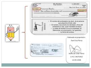 • El nombre del endosatario (es decir, de la persona
que adquirirá el título valor
• El nombre, documento de identidad y firma del
endósame (o sea, quien transfiere el título).
• La clase de endoso (si es en propiedad, en
fideicomiso, en procuración o en garantía).
• La fecha del endoso
 