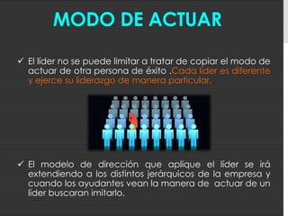 Entorno LaboralLa actuación del líder influye de manera decisiva en la formación de la CULTURA DE LA EMPRESAa través de su estilo de dirección, de sus decisiones, de su comportamiento personal y de la relación con sus subordinados.El líder se preocupa por conseguir un ambiente de trabajo agradable (serio, riguroso, exigente, pero humano y cálido) en el que los empleados se sientan a gusto , se puedan desarrollar profesionalmente y asistan a trabajar con entusiasmo.¿El líder nace o se hace?Existen líderes que nacen con capacidades innatas y hay otros que se van formando en su desarrollo profesional. Las habilidades innatas favorecen el desarrollo del líder, pero a veces resultan más determinantes la formación adquirida y la experiencia acumulada.Asumir responsabilidades, tomar decisiones, solucionar problemasy hacer frente a situaciones difíciles, permitirá ir forjando a un auténtico líderque en un futuro sea capaz de tomar la riendas de la organización.El líder no tiene que ser un especialista en la materia, pero si debe tener:Una formación sólida e integral
