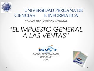 UNIVERSIDAD PERUANA DE 
CIENCIAS E INFORMATICA 
CONTABILIDAD ,AUDITORIA Y FINANZAS 
“EL IMPUESTO GENERAL 
A LAS VENTAS” 
Presentado por: 
GUERRA BECERRA ISABEL 
LIMA-PERU 
2014 
 