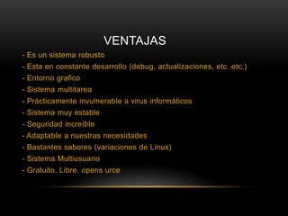 VENTAJAS
- Es un sistema robusto
- Esta en constante desarrollo (debug, actualizaciones, etc. etc.)
- Entorno grafico
- Sistema multitarea
- Prácticamente invulnerable a virus informáticos
- Sistema muy estable
- Seguridad increíble
- Adaptable a nuestras necesidades
- Bastantes sabores (variaciones de Linux)
- Sistema Multiusuario
- Gratuito, Libre, opens urce
 