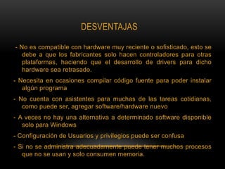 DESVENTAJAS
- No es compatible con hardware muy reciente o sofisticado, esto se
debe a que los fabricantes solo hacen controladores para otras
plataformas, haciendo que el desarrollo de drivers para dicho
hardware sea retrasado.
- Necesita en ocasiones compilar código fuente para poder instalar
algún programa
- No cuenta con asistentes para muchas de las tareas cotidianas,
como puede ser, agregar software/hardware nuevo
- A veces no hay una alternativa a determinado software disponible
solo para Windows
- Configuración de Usuarios y privilegios puede ser confusa
- Si no se administra adecuadamente puede tener muchos procesos
que no se usan y solo consumen memoria.
 