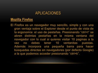 APLICACIONES
Mozilla Firefox
El Firefox es un navegador muy sencillo, simple y con una
gran ventaja sobre el Explorer desde el punto de vista de
la ergonomía: el uso de pestañas. Presionando “ctrl+t” se
abren distintas pestañas en la misma ventana del
navegador con lo cual si quieres visitar 10 paginas a la
vez no debes tener 10 ventanitas puestas.
Además incorpora una pequeña barra para hacer
búsquedas directas en navegadores (por defecto Google)
a la que podemos acceder presionando “ctrl+k”.
 