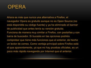 OPERA
Ahora es más que nunca una alternativa a Firefox, el
navegador Opera es gratuito aunque no es Open Source (no
está disponible su código fuente) y ya ha eliminado el banner
de publicidad que antes tenía su versión gratuita.
Funciona de manera muy similar a Firefox, con pestañas y con
barra de buscador. Si buceáis en las opciones podréis
comprobar que tiene más funciones que el anterior, de hecho
un lector de correo. Como ventaja principal sobre Firefox está
el que aparentemente, ya que no hay pruebas oficiales, es un
poco más rápido navegando por Internet que el anterior.
 