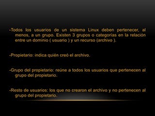 -Todos los usuarios de un sistema Linux deben pertenecer, al
menos, a un grupo. Existen 3 grupos o categorías en la relación
entre un dominio ( usuario ) y un recurso (archivo ).
-Propietario: indica quién creó el archivo.
-Grupo del propietario: reúne a todos los usuarios que pertenecen al
grupo del propietario.
-Resto de usuarios: los que no crearon el archivo y no pertenecen al
grupo del propietario.
 