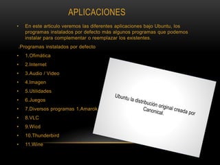 APLICACIONES
• En este articulo veremos las diferentes aplicaciones bajo Ubuntu, los
programas instalados por defecto más algunos programas que podemos
instalar para complementar o reemplazar los existentes.
.Programas instalados por defecto
• 1.Ofimática
• 2.Internet
• 3.Audio / Video
• 4.Imagen
• 5.Utilidades
• 6.Juegos
• 7.Diversos programas 1.Amarok
• 8.VLC
• 9.Wicd
• 10.Thunderbird
• 11.Wine
 