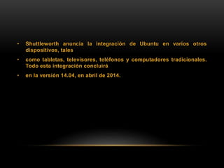 • Shuttleworth anuncia la integración de Ubuntu en varios otros
dispositivos, tales
• como tabletas, televisores, teléfonos y computadores tradicionales.
Todo esta integración concluirá
• en la versión 14.04, en abril de 2014.
 