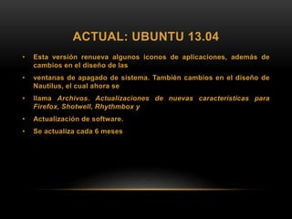 ACTUAL: UBUNTU 13.04
• Esta versión renueva algunos iconos de aplicaciones, además de
cambios en el diseño de las
• ventanas de apagado de sistema. También cambios en el diseño de
Nautilus, el cual ahora se
• llama Archivos. Actualizaciones de nuevas características para
Firefox, Shotwell, Rhythmbox y
• Actualización de software.
• Se actualiza cada 6 meses
 