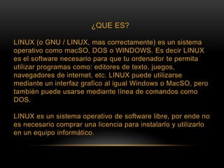 ¿QUE ES?
LINUX (o GNU / LINUX, mas correctamente) es un sistema
operativo como macSO, DOS o WINDOWS. Es decir LINUX
es el software necesario para que tu ordenador te permita
utilizar programas como: editores de texto, juegos,
navegadores de internet, etc. LINUX puede utilizarse
mediante un interfaz grafico al igual Windows o MacSO, pero
también puede usarse mediante línea de comandos como
DOS.
LINUX es un sistema operativo de software libre, por ende no
es necesario comprar una licencia para instalarlo y utilizarlo
en un equipo informático.
 