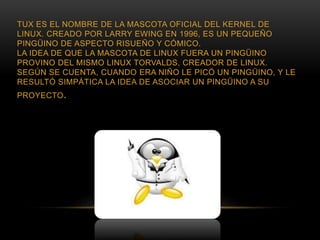 TUX ES EL NOMBRE DE LA MASCOTA OFICIAL DEL KERNEL DE
LINUX. CREADO POR LARRY EWING EN 1996, ES UN PEQUEÑO
PINGÜINO DE ASPECTO RISUEÑO Y CÓMICO.
LA IDEA DE QUE LA MASCOTA DE LINUX FUERA UN PINGÜINO
PROVINO DEL MISMO LINUX TORVALDS, CREADOR DE LINUX.
SEGÚN SE CUENTA, CUANDO ERA NIÑO LE PICÓ UN PINGÜINO, Y LE
RESULTÓ SIMPÁTICA LA IDEA DE ASOCIAR UN PINGÜINO A SU
PROYECTO.
 