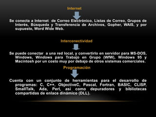 Internet
Se conecta a Internet de Correo Electrónico, Listas de Correo, Grupos de
Interés, Búsqueda y Transferencia de Archivos, Gopher, WAIS, y por
supuesto, Word Wide Web.
Interconectividad
Se puede conectar a una red local, y convertirlo en servidor para MS-DOS,
Windows, Windows para Trabajo en Grupo (WfW), Windows 95 y
Macintosh por un costo muy por debajo de otros sistemas comerciales.
Programación
Cuenta con un conjunto de herramientas para el desarrollo de
programas: C, C++, ObjectiveC, Pascal, Fortran, BASIC, CLISP,
SmallTalk, Ada, Perl, así como depuradores y bibliotecas
compartidas de enlace dinámico (DLL).
 