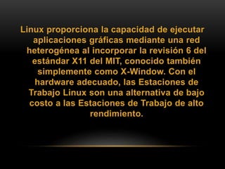 Linux proporciona la capacidad de ejecutar
aplicaciones gráficas mediante una red
heterogénea al incorporar la revisión 6 del
estándar X11 del MIT, conocido también
simplemente como X-Window. Con el
hardware adecuado, las Estaciones de
Trabajo Linux son una alternativa de bajo
costo a las Estaciones de Trabajo de alto
rendimiento.
 