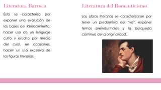 Literatura Barroca
Ésta se caracteriza por
exponer una evolución de
las bases del Renacimiento,
hacer uso de un lenguaje
culto y erudito por medio
del cual, en ocasiones,
hacen un uso excesivo de
las figuras literarias.
Literatura del Romanticismo
Las obras literarias se caracterizaron por
tener un predominio del “yo”, exponer
temas preindustriales y la búsqueda
continua de la originalidad.
 