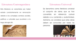 Literatura Contemporánea
Esta literatura se caracteriza por haber
estado constantemente en renovación
debido a los complejos cambios sociales,
políticos y culturales que ocurrieron a lo
largo del siglo XIX.
Literatura Universal
Se denomina como literatura universal
al conjunto de obras que se han
convertido en referencia cultural
debido a su contenido y autenticidad.
Asimismo, se considera que estas obras
deben ser conocidas por todas las
personas
 