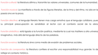 .
Función cultural: la literatura afirma y transmite los valores universales, comunes de la humanidad.
Función musical: Lo manifiesta a través de las figuras literarias, de la rima y del ritmo, no sólo en la
poesía sino en la prosa.
Función afectiva: el lenguaje literario tienen mas carga emotiva que el lenguaje cotidiano, pues
su principal preocupación es sensibilizar al lector con el contexto social de la obra.
Función simbólica: está ligada a la función poética, mediante la cual nos trasfiere a otro universo
imaginativo, más allá del lenguaje directo de las palabras.
Función evasiva: la literatura sirve como medio de evasión de problemas sociales.
Función de compromiso: la literatura confiere al escritor una responsabilidad muy grande: la de
reflejar el contexto histórico.
 