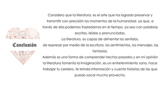 Conclusión
Considero que la literatura, es el arte que ha logrado preservar y
transmitir con precisión los momentos de la humanidad, ya que, a
través de ella podemos trasladarnos en el tiempo, ya sea con palabras
escritas, leídas o pronunciadas.
La literatura, es capaz de alimentar los sentidos,
de expresar por medio de la escritura, los sentimientos, los mensajes, las
fantasías.
Además es una forma de comprender hechos pasados y en mi opinión
la literatura fomenta la imaginación, es un entretenimiento sano, hace
trabajar tu cerebro, te brinda información y cuenta historias de las que
puedo sacar mucho provecho.
 