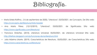 Bibliografía.
• María Estela Raffino.. (16 de septiembre de 2020). "Literatura". 05/03/2021, de Concepto. De Sitio web:
https://concepto.de/literatura/#site-header
• Ana María Pérez. (12/12/2019). "Literatura". 05/03/2021, de Significados Sitio web:
https://www.significados.com/literatura/
• Francisco Ordoñez. (2010). Literatura Universal. 05/03/2021, de Literatura Universal Sitio web:
http://litefran.blogspot.com/p/funciones-de-la-literatura.html
• Julia Máxima Uriarte. (2019). Características de literatura.. 05/03/2021, de Características Sitio web:
https://www.caracteristicas.co/literatura/
 