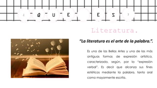E
U
Q
¿ E S ?
Literatura.
.
“La literatura es el arte de la palabra.”.
-
Es una de las Bellas Artes y una de las más
antiguas formas de expresión artística,
caracterizada, según, por la “expresión
verbal”. Es decir que alcanza sus fines
estéticos mediante la palabra, tanto oral
como mayormente escrita.
 