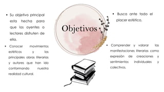Objetivos
 Conocer movimientos
estéticos y las
principales obras literarias
y autores que han ido
conformando nuestra
realidad cultural.
 Su objetivo principal
esta hecha para
que los oyentes o
lectores disfruten de
ella.
 Busca ante todo el
placer estético.
 Comprender y valorar las
manifestaciones literarias como
expresión de creaciones y
sentimientos individuales y
colectivos.
 