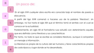 H
i
s
t
o
r
i
a
Un poco de:
En el siglo XVII cualquier obra escrita era conocida bajo el nombre de poesía o
elocuencia.
A partir del ligo XVIII comenzó a hacerse uso de la palabra ‘literatura’, sin
embargo, no fue hasta el siglo XIX que el término tomó el sentido con el cual se
conoce en la actualidad.
Posteriormente, en siglo XX el Formalismo ruso estudió con detenimiento aquello
que era definido como literatura y sus características
Por tanto, no todo lo que se escribe se considera literatura, aunque sí compartan
un mensaje o información.
La literatura es propia de la cultura del ser humano y tiene características propias
de cada época y lugar donde se ha desarrollado.
 