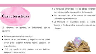 Características
 El lenguaje empleado en las obras literarias
cumple con la función poética del lenguaje.
 Las descripciones de los relatos se valen del
uso de las figuras retóricas.
 La literatura es estudiada desde la Teoría
literaria a fin de analizar la construcción de su
discurso.
La literatura, en general, se caracteriza por lo
siguiente:
 Es una expresión artística antigua.
 Deriva de la creatividad y originalidad de cada
autor para exponer historias reales basadas en
experiencias.
 Está compuesta por tres géneros que son: la lírica,
la épica, y la dramática.
 