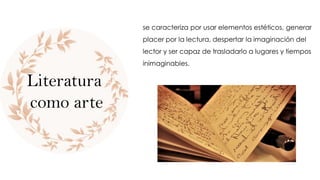 se caracteriza por usar elementos estéticos, generar
placer por la lectura, despertar la imaginación del
lector y ser capaz de trasladarlo a lugares y tiempos
inimaginables.
Literatura
como arte
 