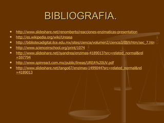 BIBLIOGRAFIA.  http://www.slideshare.net/renomberto/reacciones-enzimaticas-presentation http:// es.wikipedia.org/wiki/Ureasa http://bibliotecadigital.ilce.edu.mx/sites/ciencia/volumen2/ciencia3/059/htm/sec_7.htm http://www.scienceinschool.org/print/1074 http://www.slideshare.net/syandrea/enzimas-4189013?src= related_normal&rel =597794 http:// www.spinreact.com.mx / public / lineas /UREA%20UV. pdf http:// www.slideshare.net /tango67/enzimas-1499044? src = related_normal&rel =4189013 
