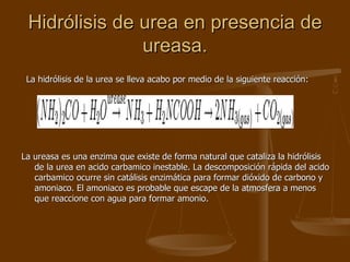 Hidrólisis de urea en presencia de ureasa. La hidrólisis de la urea se lleva acabo por medio de la siguiente reacción:  La ureasa es una enzima que existe de forma natural que cataliza la hidrólisis de la urea en acido carbamico inestable. La descomposición rápida del acido carbamico ocurre sin catálisis enzimática para formar dióxido de carbono y amoniaco. El amoniaco es probable que escape de la atmosfera a menos que reaccione con agua para formar amonio.  