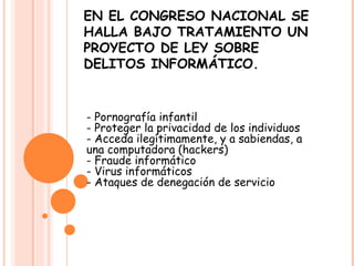 EN EL CONGRESO NACIONAL SE HALLA BAJO TRATAMIENTO UN PROYECTO DE LEY SOBRE DELITOS INFORMÁTICO. - Pornografía infantil - Proteger la privacidad de los individuos - Acceda ilegítimamente, y a sabiendas, a una computadora (hackers) - Fraude informático - Virus informáticos - Ataques de denegación de servicio  