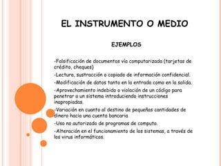 EL INSTRUMENTO O MEDIO EJEMPLOS -Falsificación de documentos vía computarizada (tarjetas de crédito, cheques)  -Lectura, sustracción o copiado de información confidencial.  -Modificación de datos tanto en la entrada como en la salida.  -Aprovechamiento indebido o violación de un código para penetrar a un sistema introduciendo instrucciones inapropiadas.  -Variación en cuanto al destino de pequeñas cantidades de dinero hacia una cuenta bancaria -Uso no autorizado de programas de computo.  -Alteración en el funcionamiento de los sistemas, a través de los virus informáticos.  