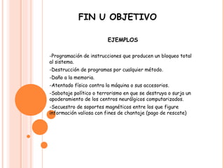 FIN U OBJETIVO EJEMPLOS -Programación de instrucciones que producen un bloqueo total al sistema.  -Destrucción de programas por cualquier método.  -Daño a la memoria.  -Atentado físico contra la máquina o sus accesorios.  -Sabotaje político o terrorismo en que se destruya o surja un apoderamiento de los centros neurálgicos computarizados.  -Secuestro de soportes magnéticos entre los que figure información valiosa con fines de chantaje (pago de rescate) 