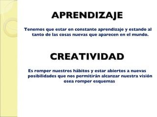 APRENDIZAJE Tenemos que estar en constante aprendizaje y estando al tanto de las cosas nuevas que aparecen en el mundo. CREATIVIDAD Es romper nuestros hábitos y estar abiertos a nuevas posibilidades que nos permitirán alcanzar nuestra visión osea romper esquemas  