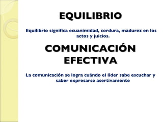 EQUILIBRIO Equilibrio significa ecuanimidad, cordura, madurez en los actos y juicios.  COMUNICACIÓN EFECTIVA La comunicación se logra cuándo el líder sabe escuchar y saber expresarse asertivamente   