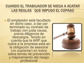Cuando el trabajador se niega a acatar las reglas   que impuso el copaso El empleador está facultado en dicho caso, a dar por terminado su contrato de trabajo con justa causa, previa diligencia de descargos. Tenido en cuenta que la ARP que cubre a la empresa está en la obligación de asesorar (no suplantar) en todos estos temas de prevención y mejoramiento del riesgo profesional