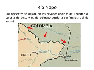 Sus nacientes se ubican en los nevados andinos del Ecuador, al
sureste de quito y es río peruano desde la confluencia del río
Yasuni.
Río Napo
 