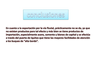 En cuanto a la exportación por la vía fluvial, prácticamente no se da, ya que
no existen productos para tal efecto y más bien se tiene productos de
importación, especialmente acero, cemento y bienes de capital y se efectúa
a través del puerto de Iquitos que tiene las mayores facilidades de atención
a los buques de “alto bordo”.
 