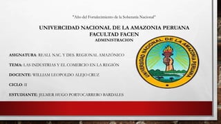 "Año del Fortalecimiento de la Soberanía Nacional”
UNIVERCIDAD NACIONAL DE LA AMAZONIA PERUANA
FACULTAD FACEN
ADMINISTRACION
ASIGNATURA: REALI. NAC. Y DES. REGIONAL AMAZÓNICO
TEMA: LAS INDUSTRIAS Y EL COMERCIO EN LA REGIÓN
DOCENTE: WILLIAM LEOPOLDO ALEJO CRUZ
CICLO: II
ESTUDIANTE: JELMER HUGO PORTOCARRERO BARDALES
 