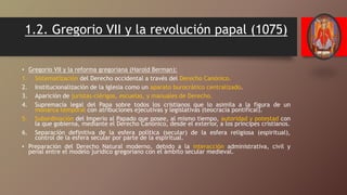 1.2. Gregorio VII y la revolución papal (1075)
• Gregorio VII y la reforma gregoriana (Harold Berman):
1. Sistematización del Derecho occidental a través del Derecho Canónico.
2. Institucionalización de la Iglesia como un aparato burocrático centralizado.
3. Aparición de juristas-clérigos, escuelas, y manuales de Derecho.
4. Supremacía legal del Papa sobre todos los cristianos que lo asimila a la figura de un
monarca temporal con atribuciones ejecutivas y legislativas (teocracia pontifical).
5. Subordinación del Imperio al Papado que posee, al mismo tiempo, autoridad y potestad con
la que gobierna, mediante el Derecho Canónico, desde el exterior, a los príncipes cristianos.
6. Separación definitiva de la esfera política (secular) de la esfera religiosa (espiritual),
control de la esfera secular por parte de la espiritual.
• Preparación del Derecho Natural moderno, debido a la interacción administrativa, civil y
penal entre el modelo jurídico gregoriano con el ámbito secular medieval.
 