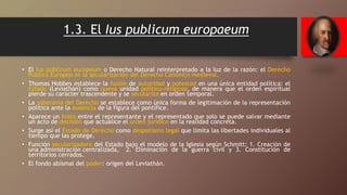 1.3. El Ius publicum europaeum
• El Ius publicum europeum o Derecho Natural reinterpretado a la luz de la razón: el Derecho
Público Europeo es la secularización del Derecho Canónico medieval.
• Thomas Hobbes establece la fusión de autoridad y potestad en una única entidad política: el
Estado (Leviathán) como nueva unidad político-religiosa, de manera que el orden espiritual
pierde su carácter trascendente y se seculariza en orden temporal.
• La soberanía del Derecho se establece como única forma de legitimación de la representación
política ante la ausencia de la figura del pontífice.
• Aparece un hiato entre el representante y el representado que solo se puede salvar mediante
un acto de decisión que actualice el orden jurídico en la realidad concreta.
• Surge así el Estado de Derecho como despotismo legal que limita las libertades individuales al
tiempo que las protege.
• Función secularizadora del Estado bajo el modelo de la Iglesia según Schmitt: 1. Creación de
una administración centralizada, 2. Eliminación de la guerra civil y 3. Constitución de
territorios cerrados.
• El fondo abismal del poder: origen del Leviathán.
 