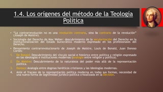 1.4. Los orígenes del método de la Teología
Política
• “La contrarrevolución no es una revolución contraria, sino lo contrario de la revolución”
(Joseph de Maistre).
• Sociología del Derecho de Max Weber: descubrimiento de la secularización del Derecho en la
institucionalización del Estado burocrático moderno expresado en los profesionales del
Derecho.
• Pensamiento contrarrevolucionario de Joseph de Maistre, Louis de Bonald, Juan Donoso
Cortés:
1. De Bonald: Descubrimiento del vínculo social e histórico entre política y religión expresado
en las ideologías e instituciones modernas (analogía entre religión y política).
2. De Maistre: Descubrimiento de la naturaleza del poder más allá de la representación
política.
3. Donoso: Analogía entre dogmas heréticos cristianos y las ideologías modernas.
4. Ante el fracaso de la representación política moderna en todas sus formas, necesidad de
una nueva forma de legitimidad jurídico-política cristalizada en la Decisión.
 