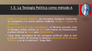 1.5. La Teología Política como método A
• Desde su evolución histórica, los conceptos teológicos medievales
se trasladaron a la teoría política moderna: milagro = estado de
excepción.
• Desde un punto de vista metodológico, el Derecho procede como
la Teología: ambos utilizan un libro como fuente de interpretación
y ambos utilizan la razón para interpretarlo.
• “¿Una visión sociológica de los conceptos jurídicos? ¿Qué es eso?
[…] Es el intento de alcanzar el absoluto partiendo de la eficacia
histórica y no de lo abstracto” (Hugo Ball).
 